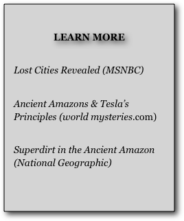 
LEARN MORE

Lost Cities Revealed (MSNBC)

Ancient Amazons & Tesla’s Principles (world mysteries.com)

Superdirt in the Ancient Amazon(National Geographic)

